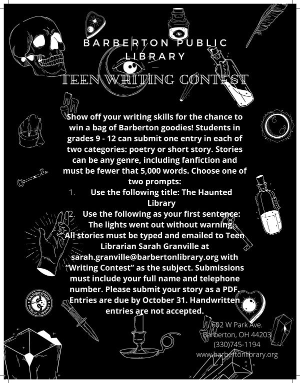  Show off your writing skills for the chance to win a bag of Barberton goodies! Students in grades 9 - 12 can submit one entry in each of two categories: poetry or short story. Stories can be any genre, including fanfiction and must be fewer that 5,000 words. Choose one of two prompts: Use the following title: The Haunted Library Use the following as your first sentence: The lights went out without warning. All stories must be typed and emailed to Teen Librarian Sarah Granville at sarah.granville@barbertonlibrary.org with “Writing Contest” as the subject. Submissions must include your full name and telephone number. Please submit your story as a PDF. Entries are due by October 31. Handwritten entries are not accepted.